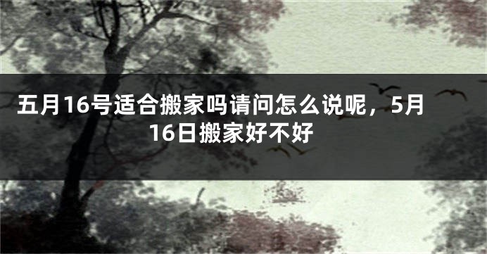 五月16号适合搬家吗请问怎么说呢,5月16日搬家好不好