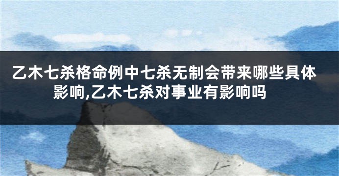 乙木七杀格命例中七杀无制会带来哪些具体影响,乙木七杀对事业有影响吗