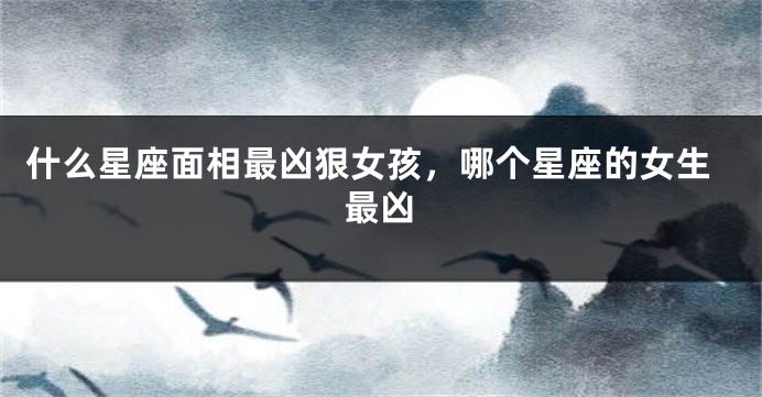 什么星座面相最凶狠女孩,哪个星座的女生最凶