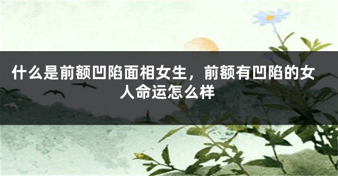 什么是前额凹陷面相女生，前额有凹陷的女人命运怎么样