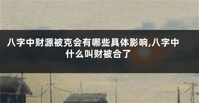 八字中财源被克会有哪些具体影响,八字中什么叫财被合了