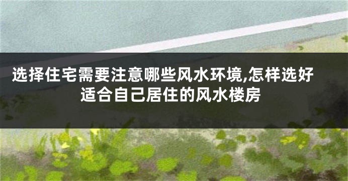 选择住宅需要注意哪些风水环境,怎样选好适合自己居住的风水楼房
