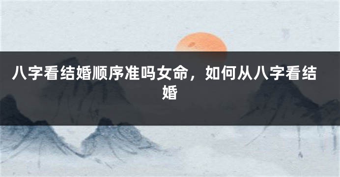 八字看结婚顺序准吗女命，如何从八字看结婚