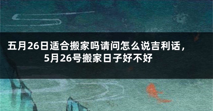 五月26日适合搬家吗请问怎么说吉利话，5月26号搬家日子好不好