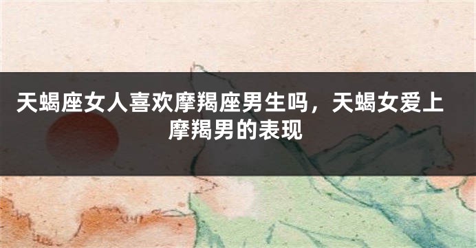 天蝎座女人喜欢摩羯座男生吗，天蝎女爱上摩羯男的表现