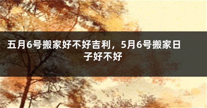 五月6号搬家好不好吉利,5月6号搬家日子好不好