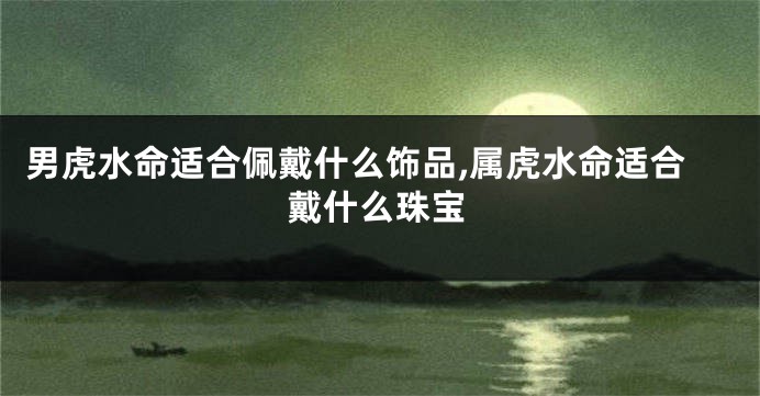 男虎水命适合佩戴什么饰品,属虎水命适合戴什么珠宝