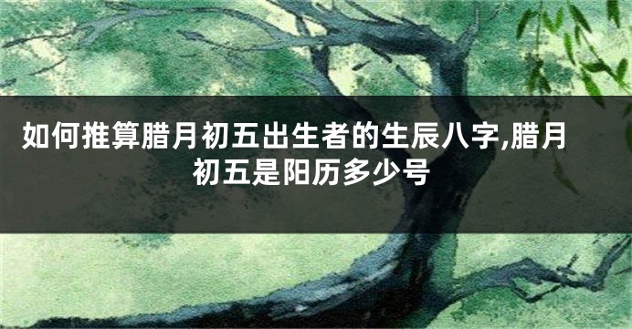 如何推算腊月初五出生者的生辰八字,腊月初五是阳历多少号
