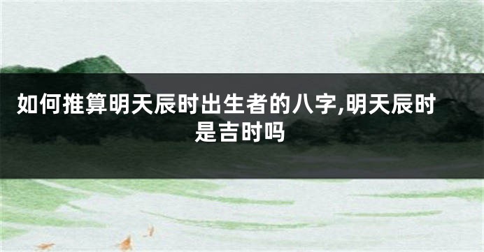 如何推算明天辰时出生者的八字,明天辰时是吉时吗