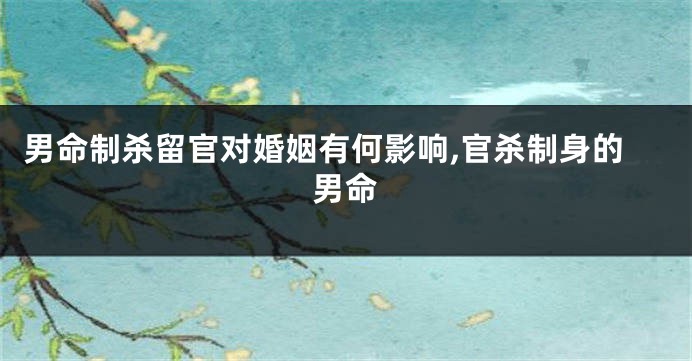 男命制杀留官对婚姻有何影响,官杀制身的男命