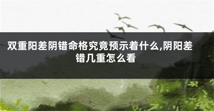 双重阳差阴错命格究竟预示着什么,阴阳差错几重怎么看