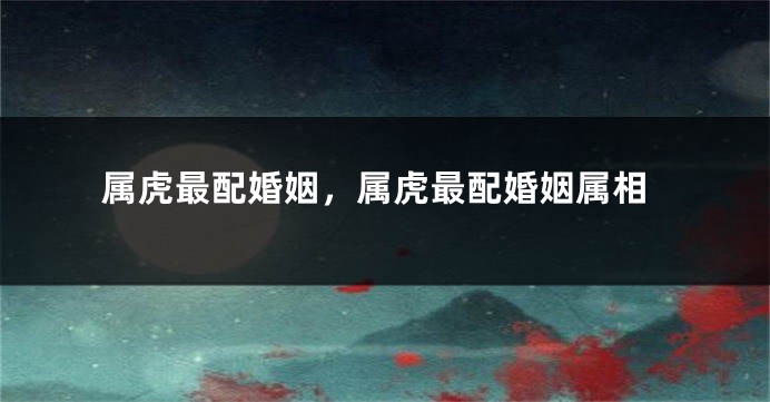 属虎最配婚姻,属虎最配婚姻属相