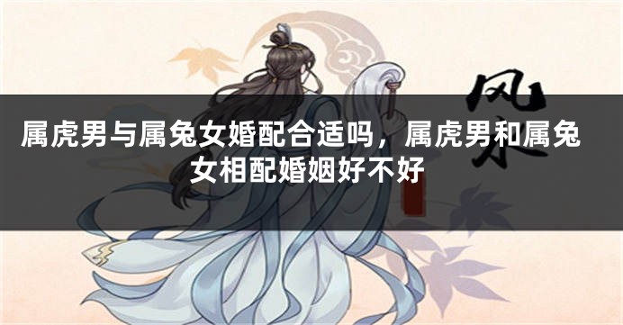 属虎男与属兔女婚配合适吗，属虎男和属兔女相配婚姻好不好