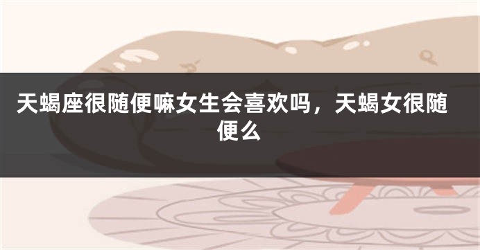 天蝎座很随便嘛女生会喜欢吗，天蝎女很随便么