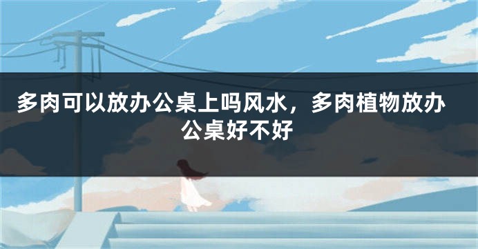 多肉可以放办公桌上吗风水,多肉植物放办公桌好不好