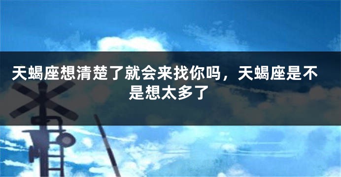天蝎座想清楚了就会来找你吗，天蝎座是不是想太多了