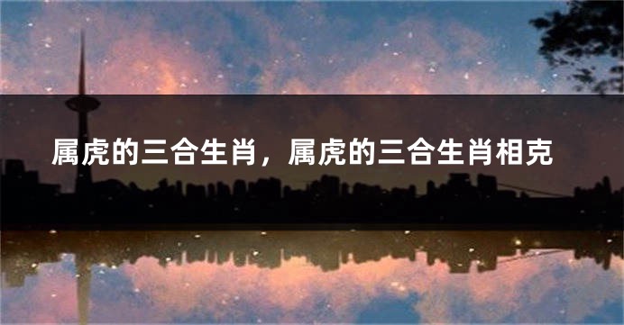 属虎的三合生肖，属虎的三合生肖相克