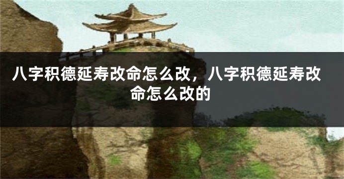 八字积德延寿改命怎么改，八字积德延寿改命怎么改的