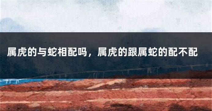 属虎的与蛇相配吗，属虎的跟属蛇的配不配