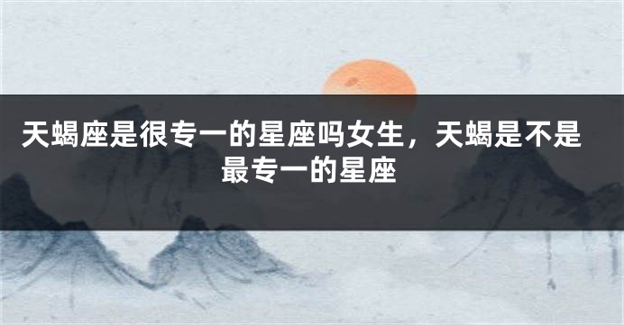 天蝎座是很专一的星座吗女生，天蝎是不是最专一的星座