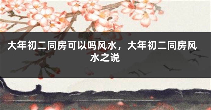 大年初二同房可以吗风水，大年初二同房风水之说