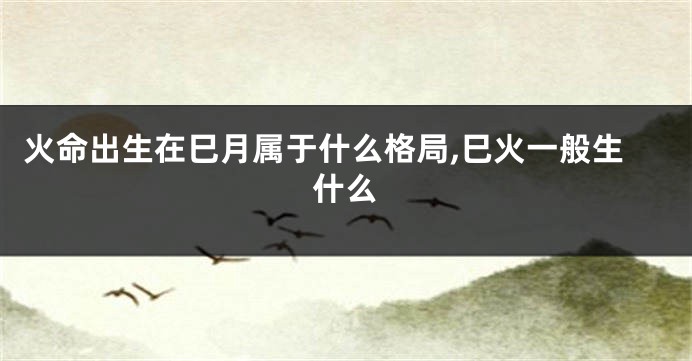 火命出生在巳月属于什么格局,巳火一般生什么