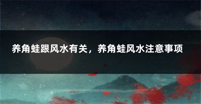 养角蛙跟风水有关，养角蛙风水注意事项
