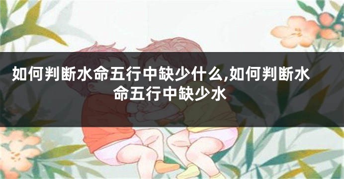 如何判断水命五行中缺少什么,如何判断水命五行中缺少水