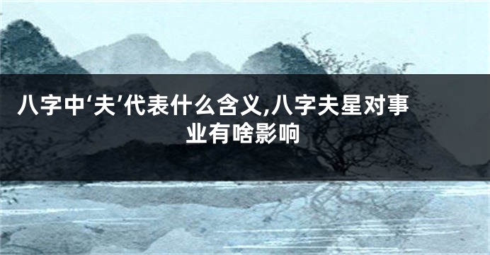 八字中‘夫’代表什么含义,八字夫星对事业有啥影响