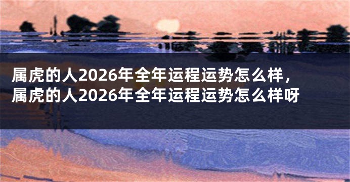 属虎的人2026年全年运程运势怎么样，属虎的人2026年全年运程运势怎么样呀
