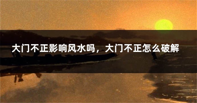 大门不正影响风水吗,大门不正怎么破解
