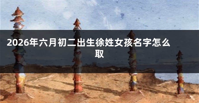 2026年六月初二出生徐姓女孩名字怎么取