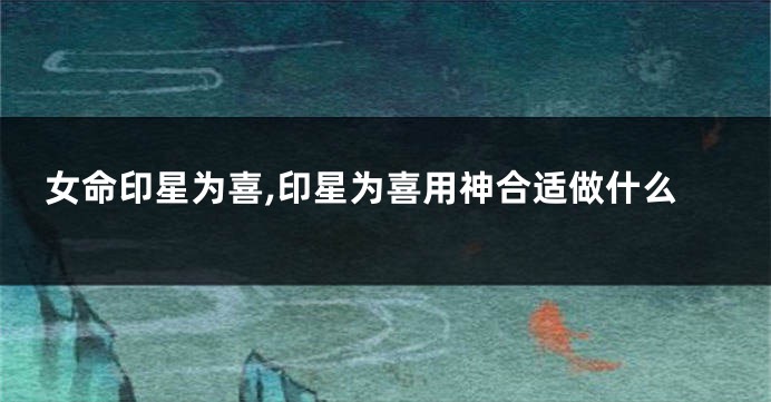 女命印星为喜,印星为喜用神合适做什么