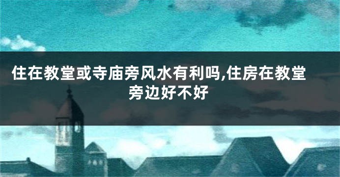 住在教堂或寺庙旁风水有利吗,住房在教堂旁边好不好