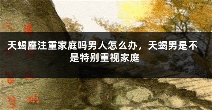 天蝎座注重家庭吗男人怎么办，天蝎男是不是特别重视家庭