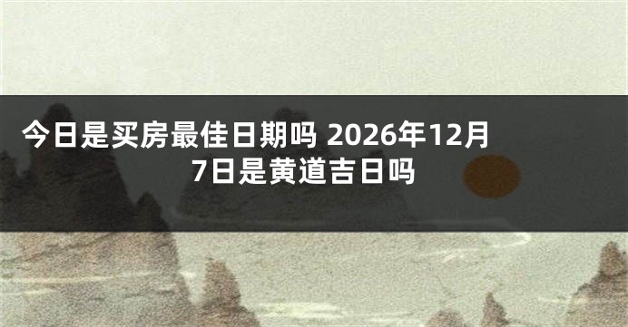今日是买房最佳日期吗 2026年12月7日是黄道吉日吗