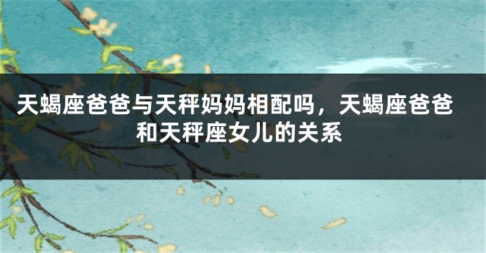 天蝎座爸爸与天秤妈妈相配吗，天蝎座爸爸和天秤座女儿的关系
