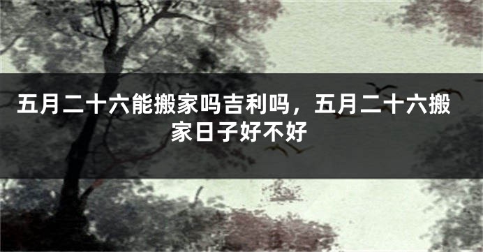 五月二十六能搬家吗吉利吗，五月二十六搬家日子好不好