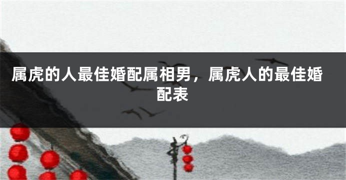 属虎的人最佳婚配属相男，属虎人的最佳婚配表