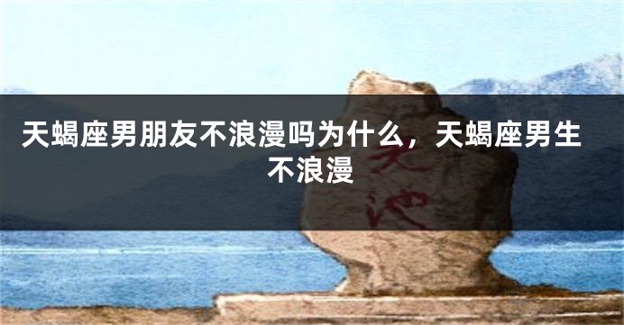 天蝎座男朋友不浪漫吗为什么，天蝎座男生不浪漫