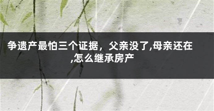 争遗产最怕三个证据，父亲没了,母亲还在,怎么继承房产
