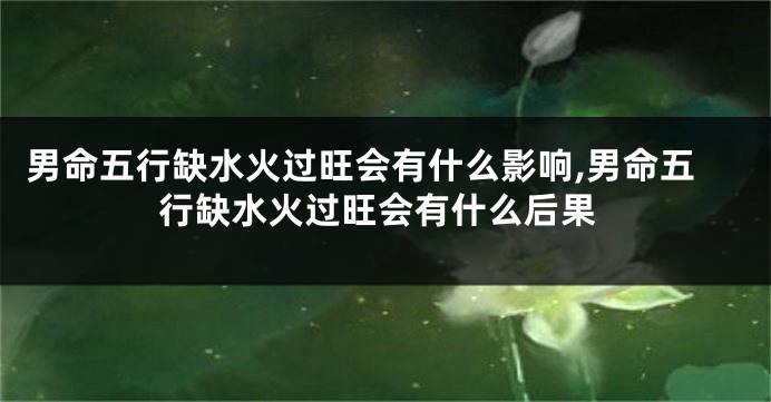 男命五行缺水火过旺会有什么影响,男命五行缺水火过旺会有什么后果