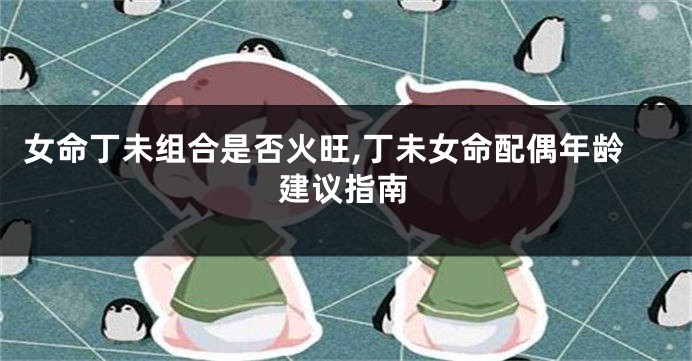 女命丁未组合是否火旺,丁未女命配偶年龄建议指南