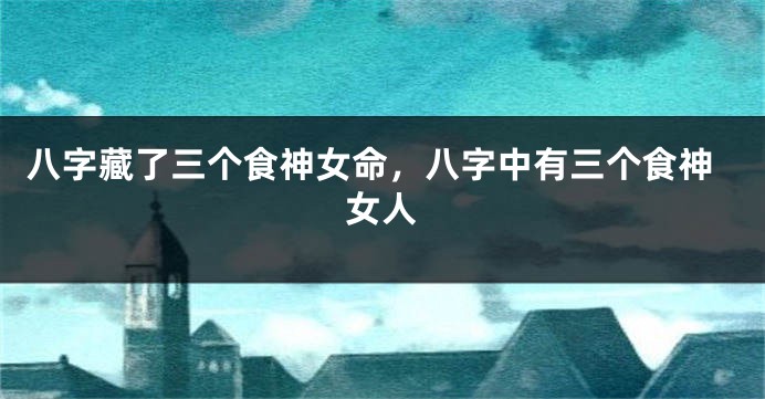 八字藏了三个食神女命，八字中有三个食神女人