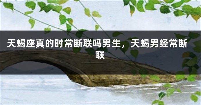天蝎座真的时常断联吗男生，天蝎男经常断联
