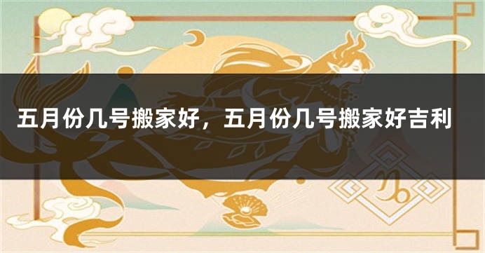 五月份几号搬家好,五月份几号搬家好吉利