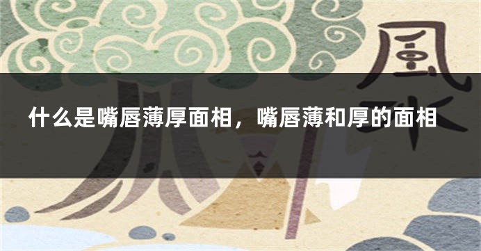 什么是嘴唇薄厚面相,嘴唇薄和厚的面相