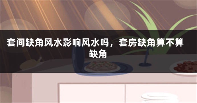 套间缺角风水影响风水吗，套房缺角算不算缺角