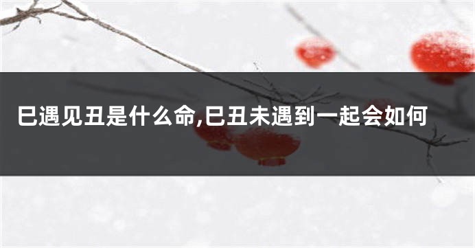 巳遇见丑是什么命,巳丑未遇到一起会如何