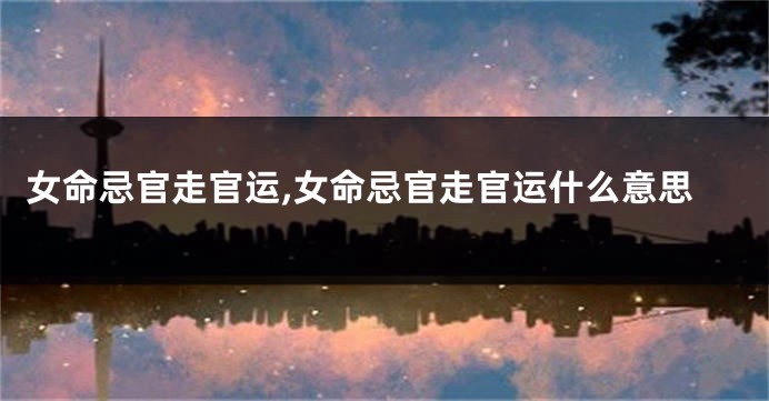女命忌官走官运,女命忌官走官运什么意思